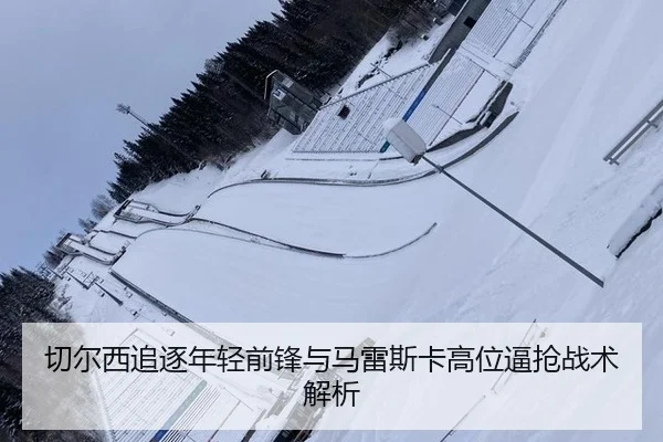 切尔西追逐年轻前锋与马雷斯卡高位逼抢战术解析
