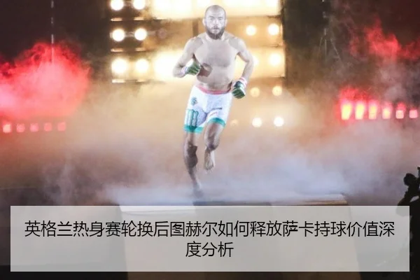 英格兰热身赛轮换后图赫尔如何释放萨卡持球价值深度分析